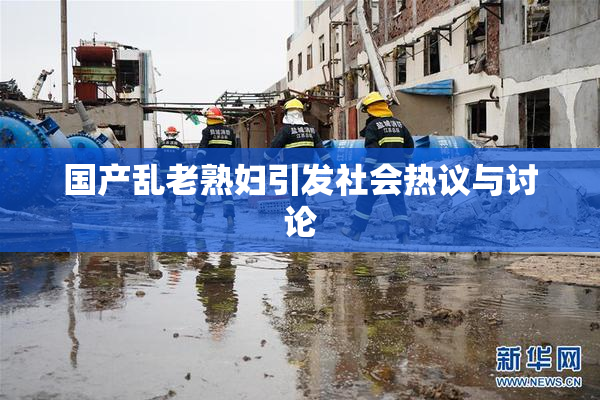 国产乱老熟妇引发社会热议与讨论