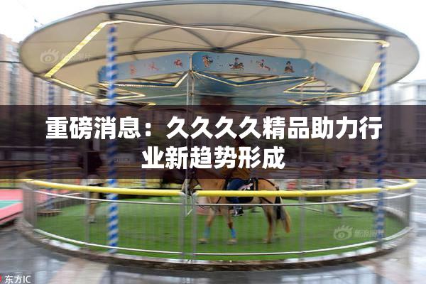 重磅消息：久久久久精品助力行业新趋势形成