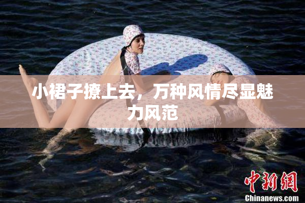 小裙子撩上去，万种风情尽显魅力风范