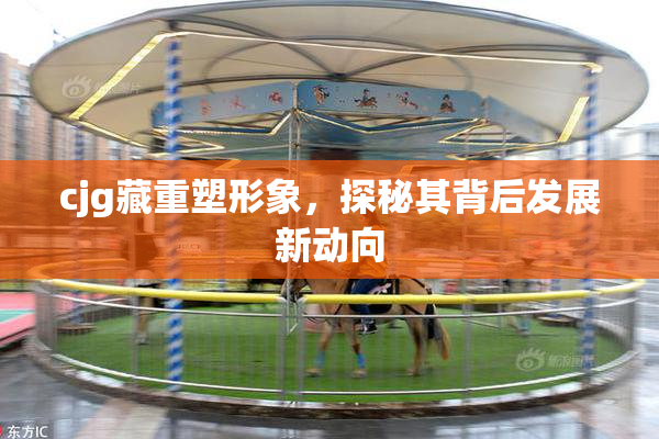 cjg藏重塑形象，探秘其背后发展新动向