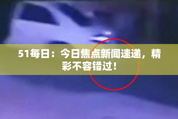 51每日：今日焦点新闻速递，精彩不容错过！