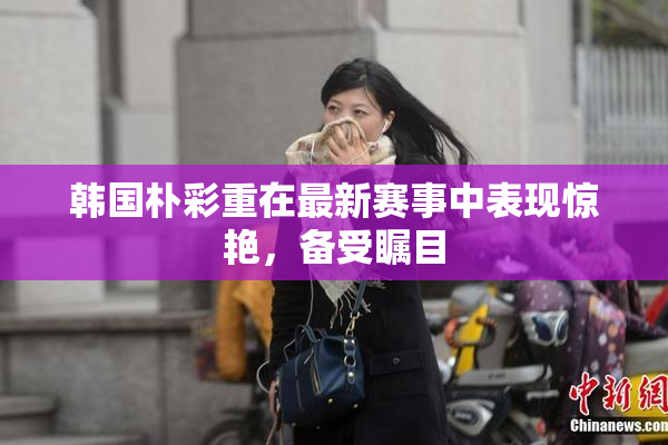韩国朴彩重在最新赛事中表现惊艳，备受瞩目