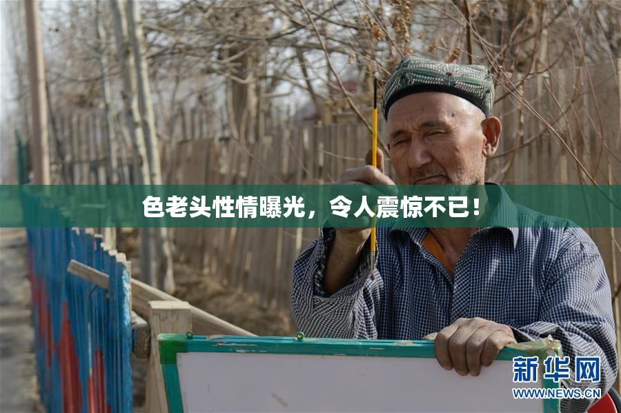 色老头性情曝光，令人震惊不已！