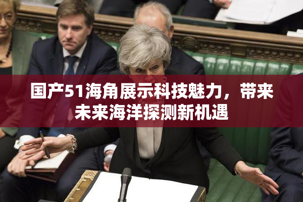 国产51海角展示科技魅力，带来未来海洋探测新机遇