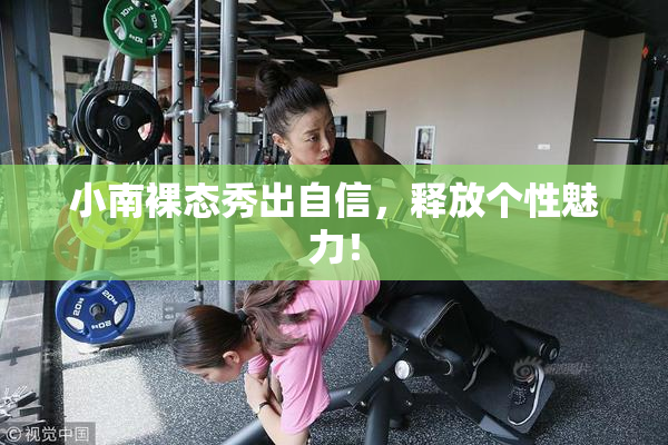 小南裸态秀出自信，释放个性魅力！
