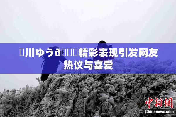 姫川ゆう🍑精彩表现引发网友热议与喜爱