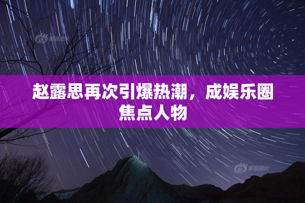 赵露思再次引爆热潮，成娱乐圈焦点人物