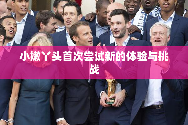 小嫩丫头首次尝试新的体验与挑战