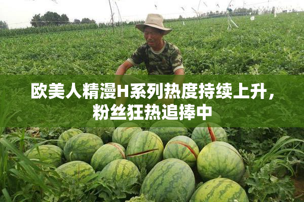 欧美人精漫H系列热度持续上升，粉丝狂热追捧中
