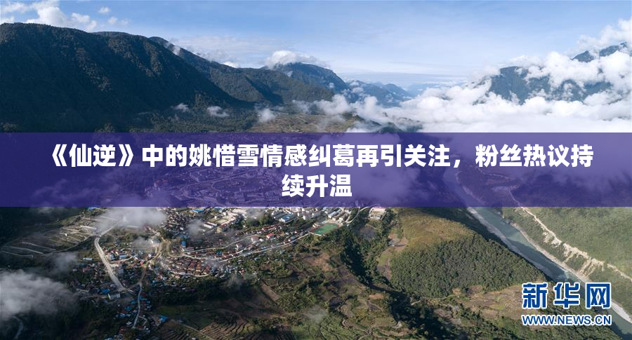 《仙逆》中的姚惜雪情感纠葛再引关注，粉丝热议持续升温