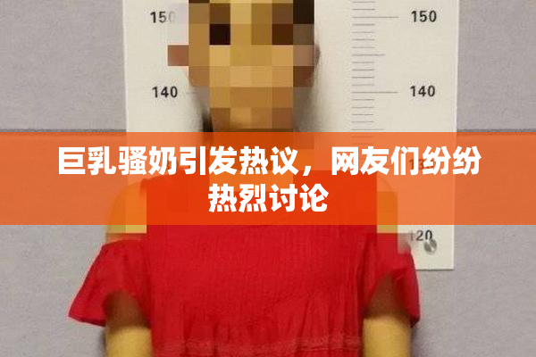 巨乳骚奶引发热议，网友们纷纷热烈讨论