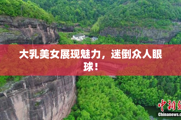 大乳美女展现魅力，迷倒众人眼球！