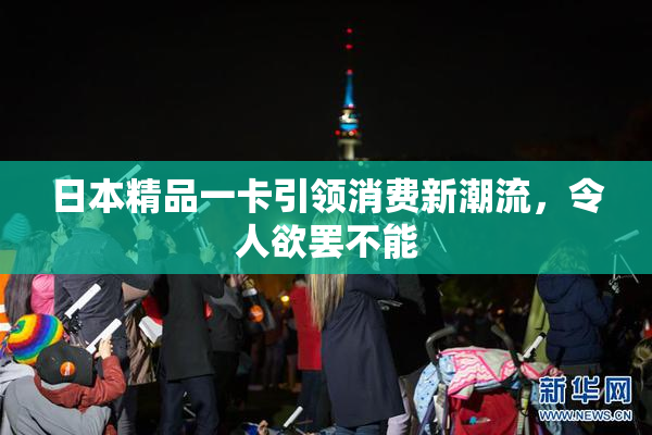 日本精品一卡引领消费新潮流，令人欲罢不能