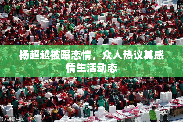 杨超越被曝恋情，众人热议其感情生活动态