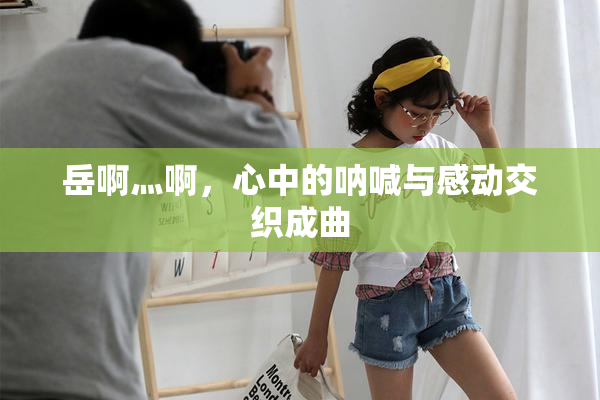 岳啊灬啊，心中的呐喊与感动交织成曲