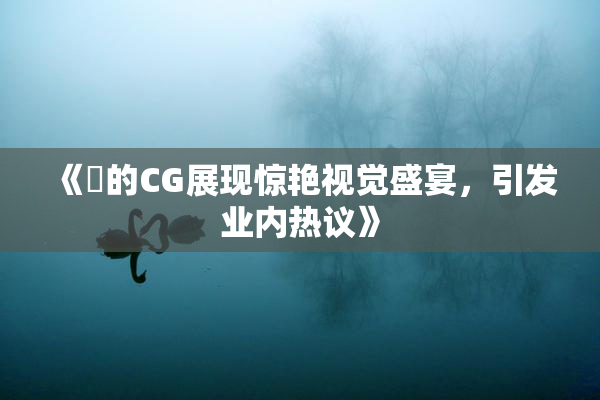 《暃的CG展现惊艳视觉盛宴，引发业内热议》
