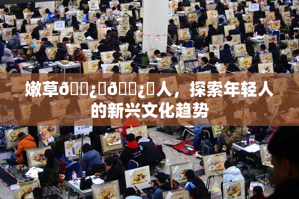 嫩草🌿‌🌿‌人，探索年轻人的新兴文化趋势