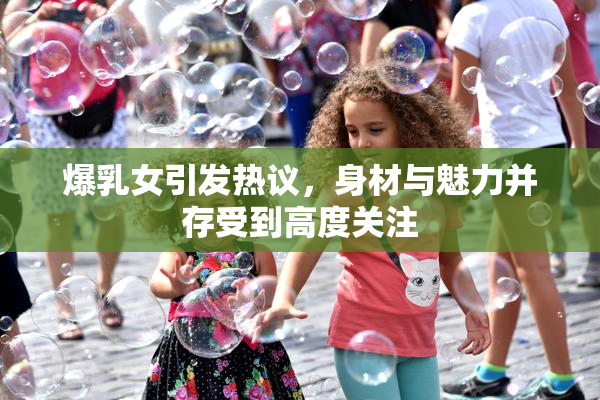 爆乳女引发热议，身材与魅力并存受到高度关注
