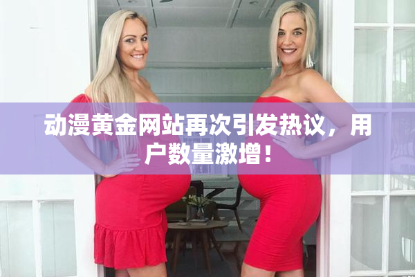 动漫黄金网站再次引发热议，用户数量激增！