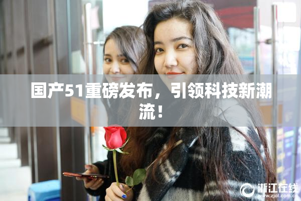 国产51重磅发布，引领科技新潮流！