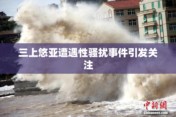 三上悠亚遭遇性骚扰事件引发关注