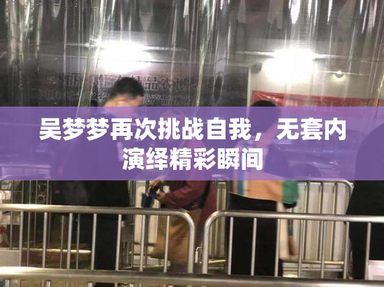 吴梦梦再次挑战自我，无套内演绎精彩瞬间