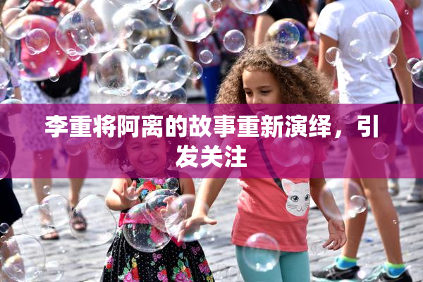 李重将阿离的故事重新演绎，引发关注