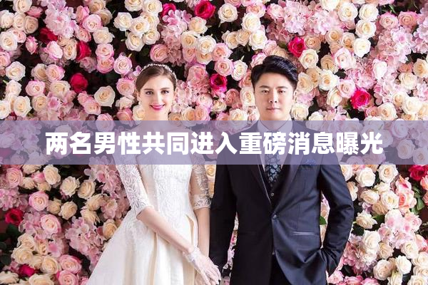 两名男性共同进入重磅消息曝光
