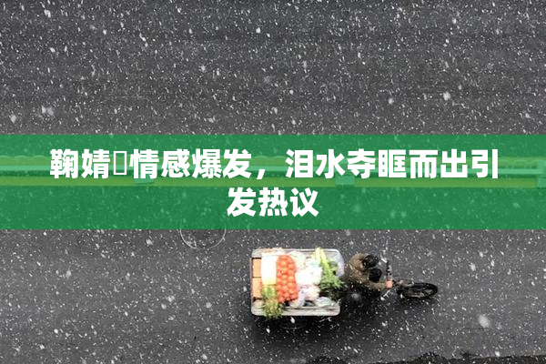 鞠婧祎情感爆发，泪水夺眶而出引发热议