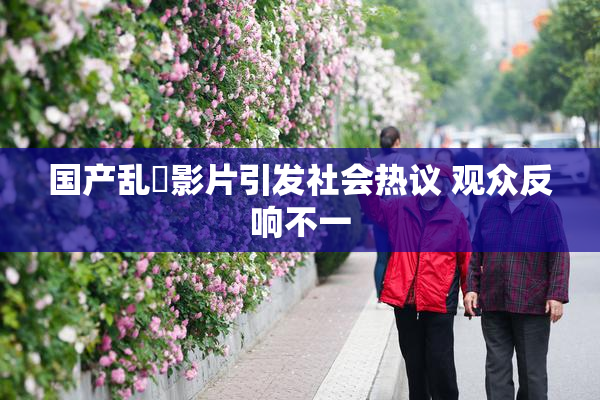 国产乱婬影片引发社会热议 观众反响不一