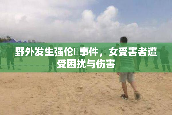 野外发生强伦姧事件，女受害者遭受困扰与伤害