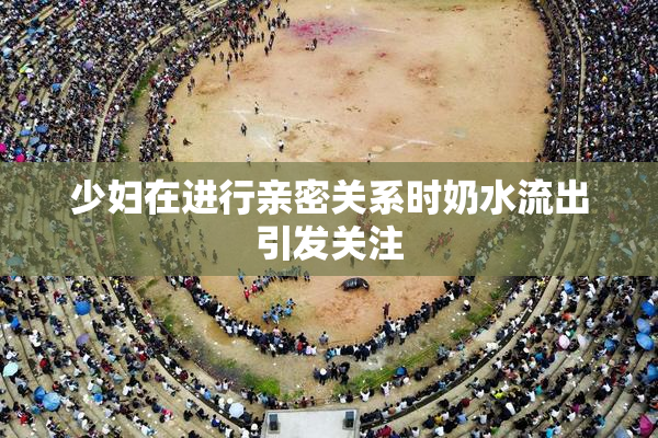 少妇在进行亲密关系时奶水流出引发关注