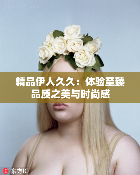 精品伊人久久：体验至臻品质之美与时尚感