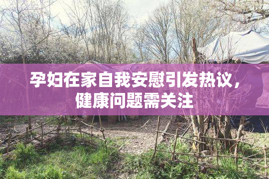 孕妇在家自我安慰引发热议，健康问题需关注