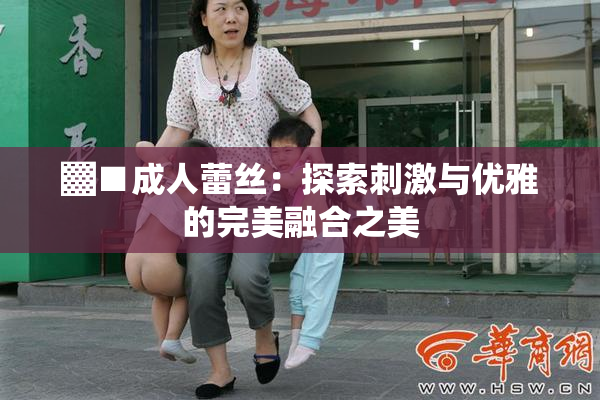 ▓■成人蕾丝：探索刺激与优雅的完美融合之美