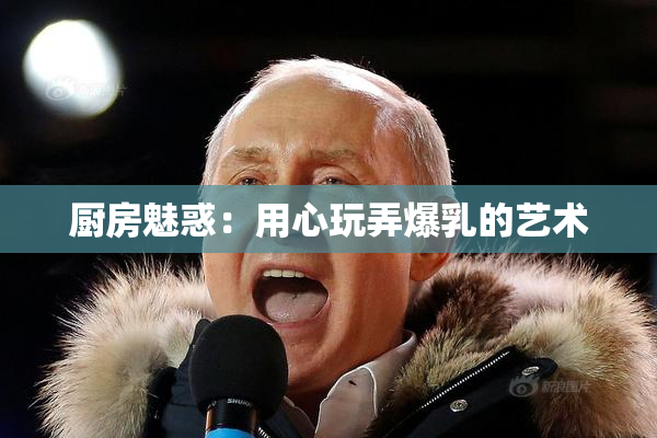 厨房魅惑：用心玩弄爆乳的艺术