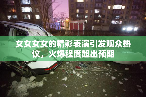 女女女女的精彩表演引发观众热议，火爆程度超出预期