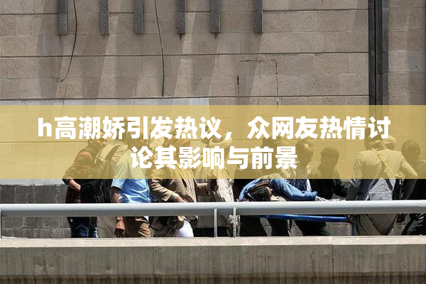 h高潮娇引发热议，众网友热情讨论其影响与前景