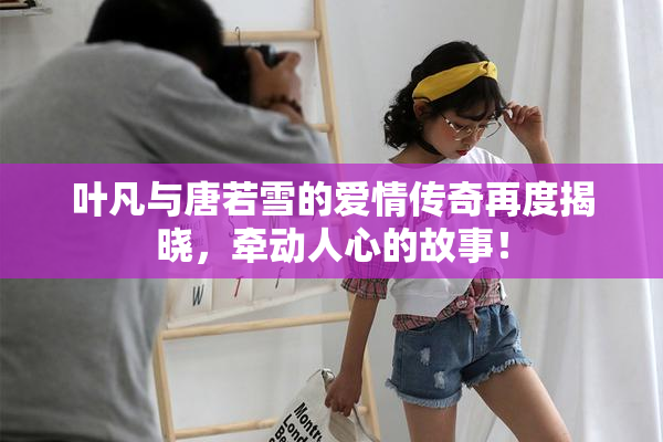 叶凡与唐若雪的爱情传奇再度揭晓，牵动人心的故事！