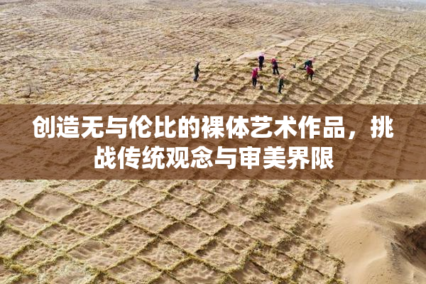 创造无与伦比的裸体艺术作品，挑战传统观念与审美界限