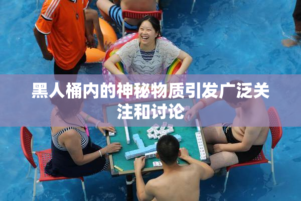 黑人桶内的神秘物质引发广泛关注和讨论