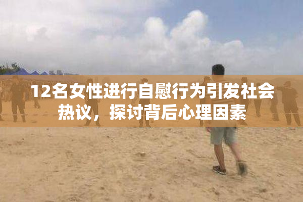12名女性进行自慰行为引发社会热议，探讨背后心理因素
