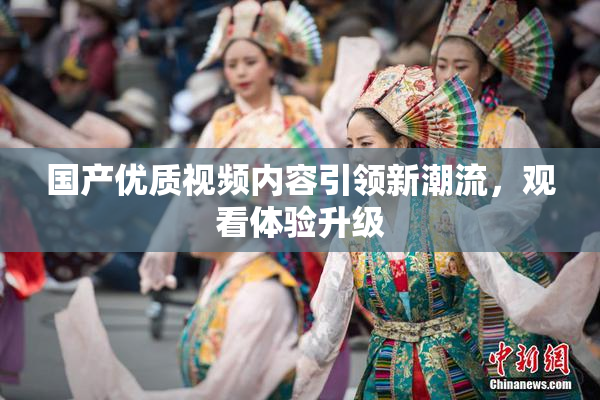 国产优质视频内容引领新潮流，观看体验升级
