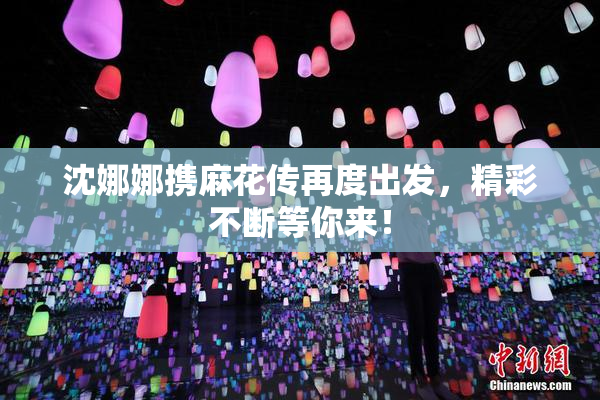 沈娜娜携麻花传再度出发，精彩不断等你来！