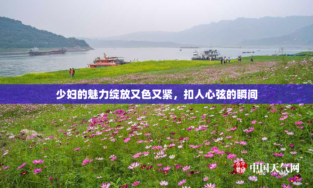 少妇的魅力绽放又色又紧，扣人心弦的瞬间