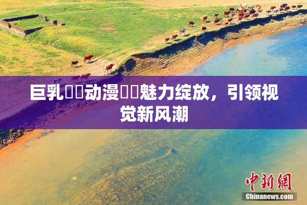 巨乳❌‌动漫❌‌魅力绽放，引领视觉新风潮