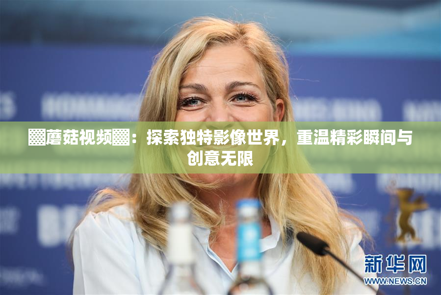 ▓蘑菇视频▓：探索独特影像世界，重温精彩瞬间与创意无限