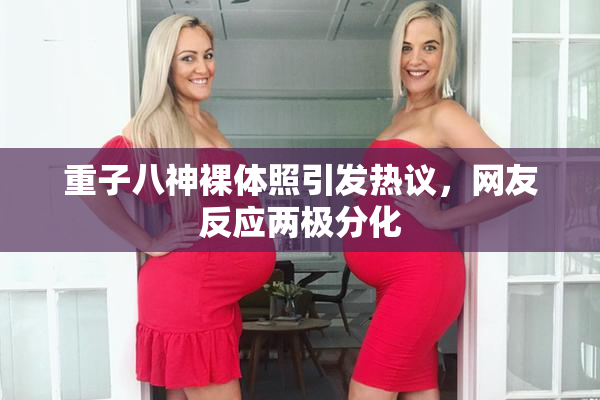 重子八神裸体照引发热议，网友反应两极分化