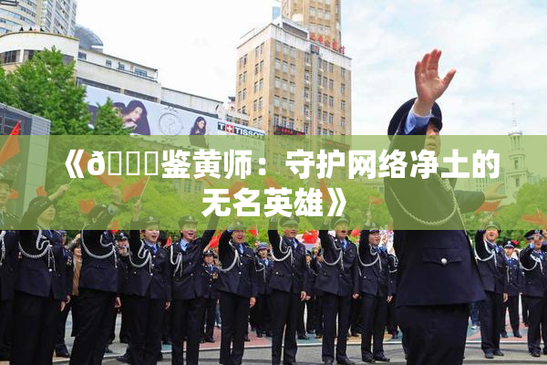 《🔞鉴黄师：守护网络净土的无名英雄》