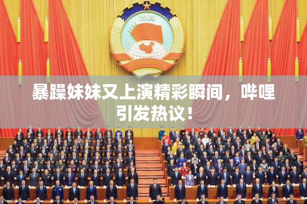 暴躁妹妹又上演精彩瞬间，哔哩引发热议！